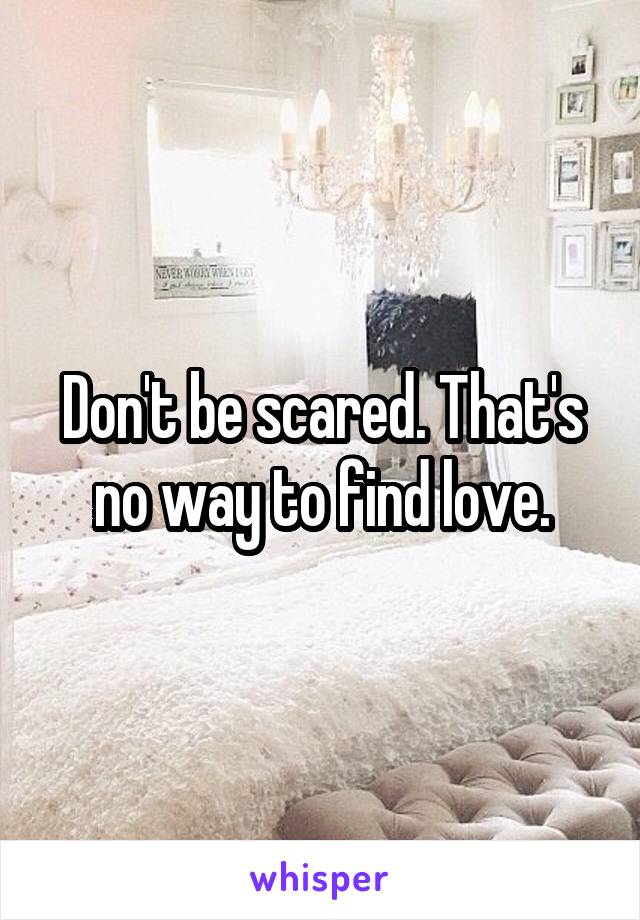 Don't be scared. That's no way to find love.