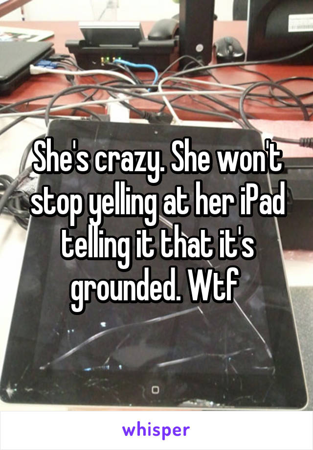 She's crazy. She won't stop yelling at her iPad telling it that it's grounded. Wtf 