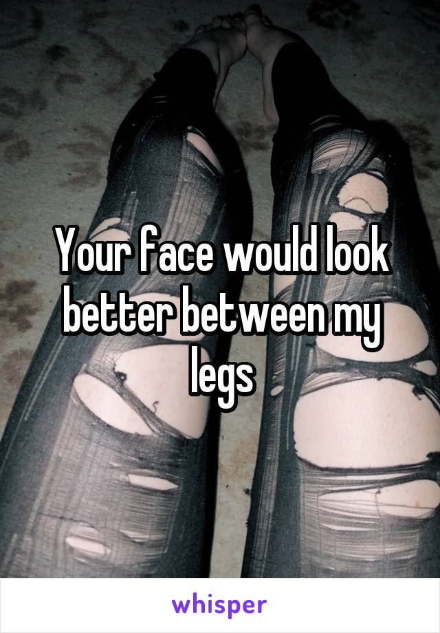 Your face would look better between my legs