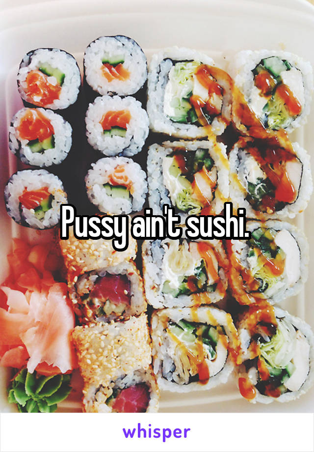 Pussy ain't sushi. 