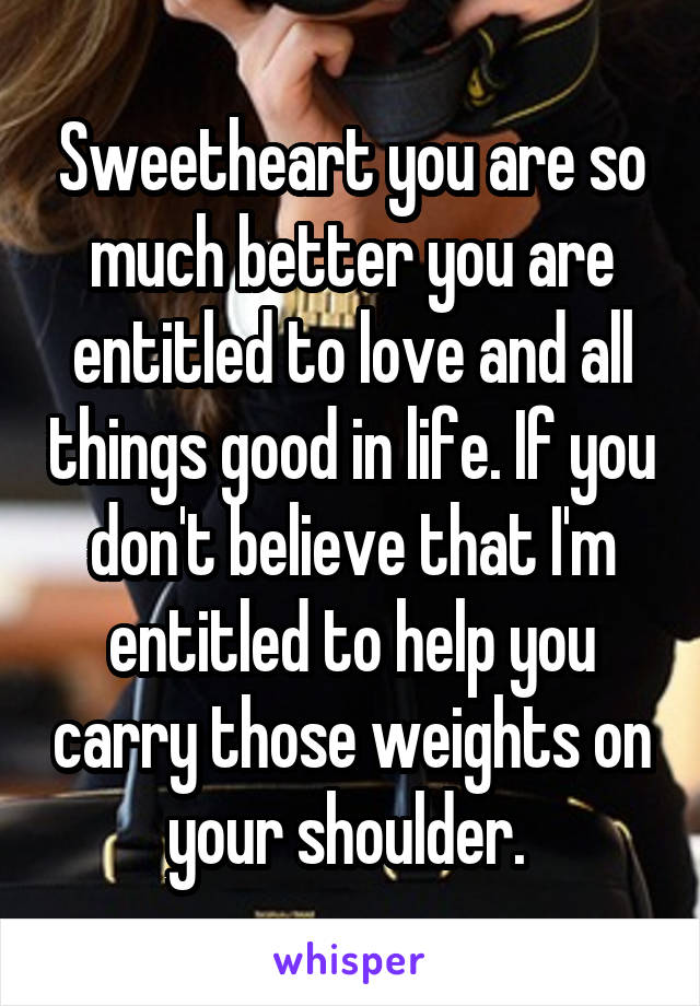 Sweetheart you are so much better you are entitled to love and all things good in life. If you don't believe that I'm entitled to help you carry those weights on your shoulder. 