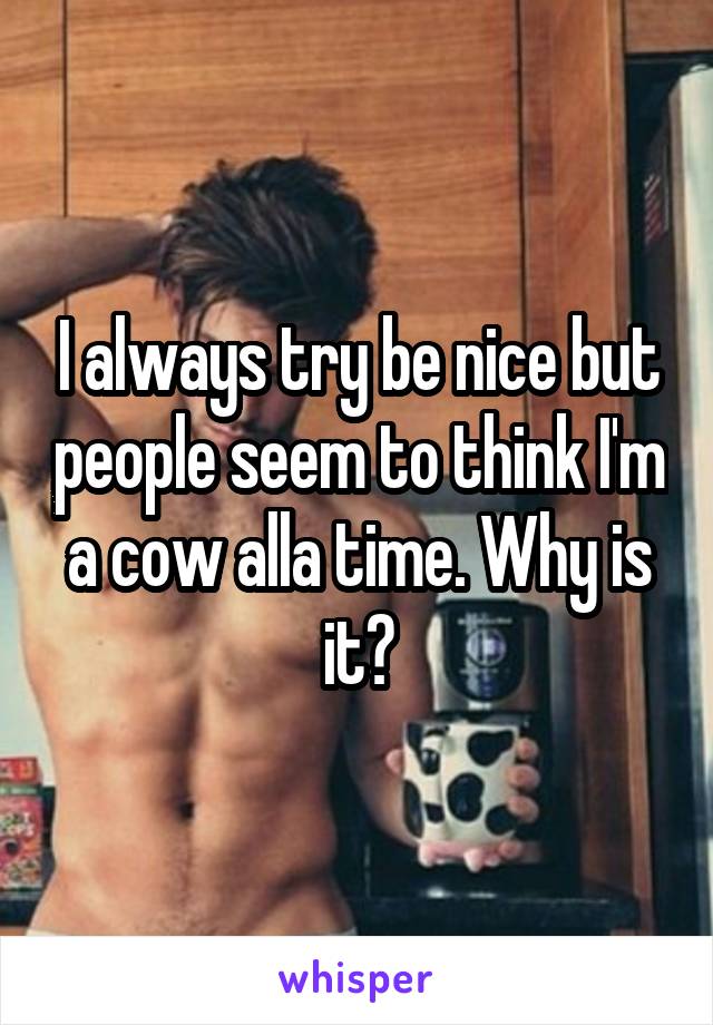 I always try be nice but people seem to think I'm a cow alla time. Why is it?