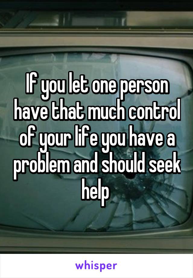 If you let one person have that much control of your life you have a problem and should seek help 