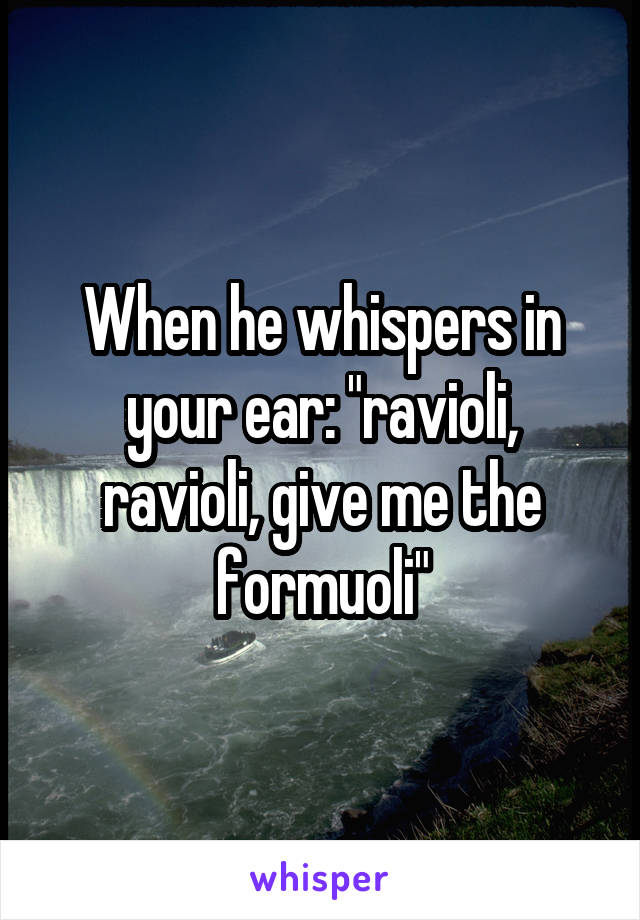 When he whispers in your ear: "ravioli, ravioli, give me the formuoli"