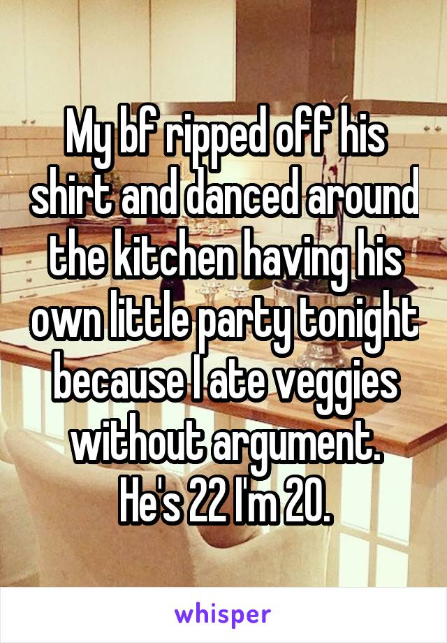 My bf ripped off his shirt and danced around the kitchen having his own little party tonight because I ate veggies without argument.
He's 22 I'm 20.