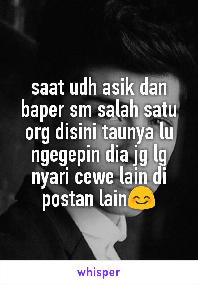 saat udh asik dan baper sm salah satu org disini taunya lu ngegepin dia jg lg nyari cewe lain di postan lain😊