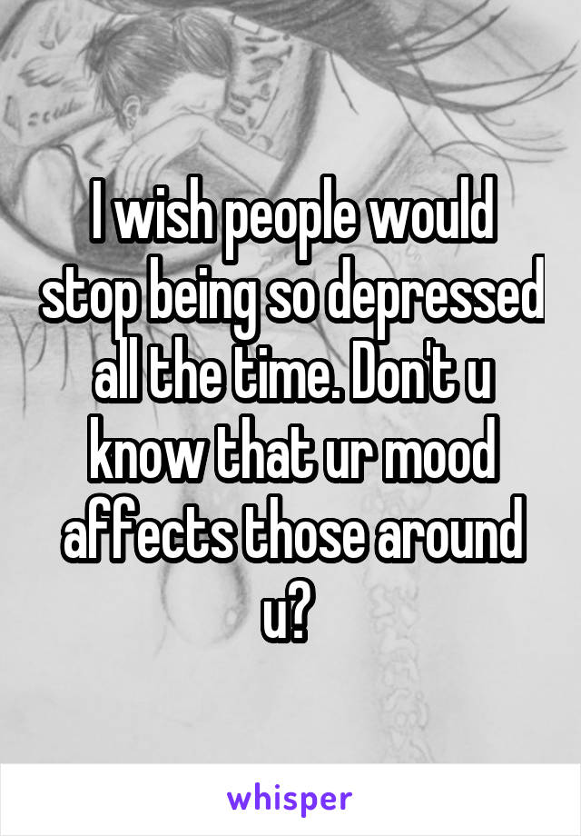 I wish people would stop being so depressed all the time. Don't u know that ur mood affects those around u? 