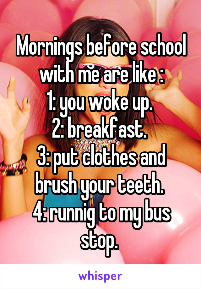 Mornings before school with me are like :
1: you woke up. 
2: breakfast. 
3: put clothes and brush your teeth. 
4: runnig to my bus stop. 