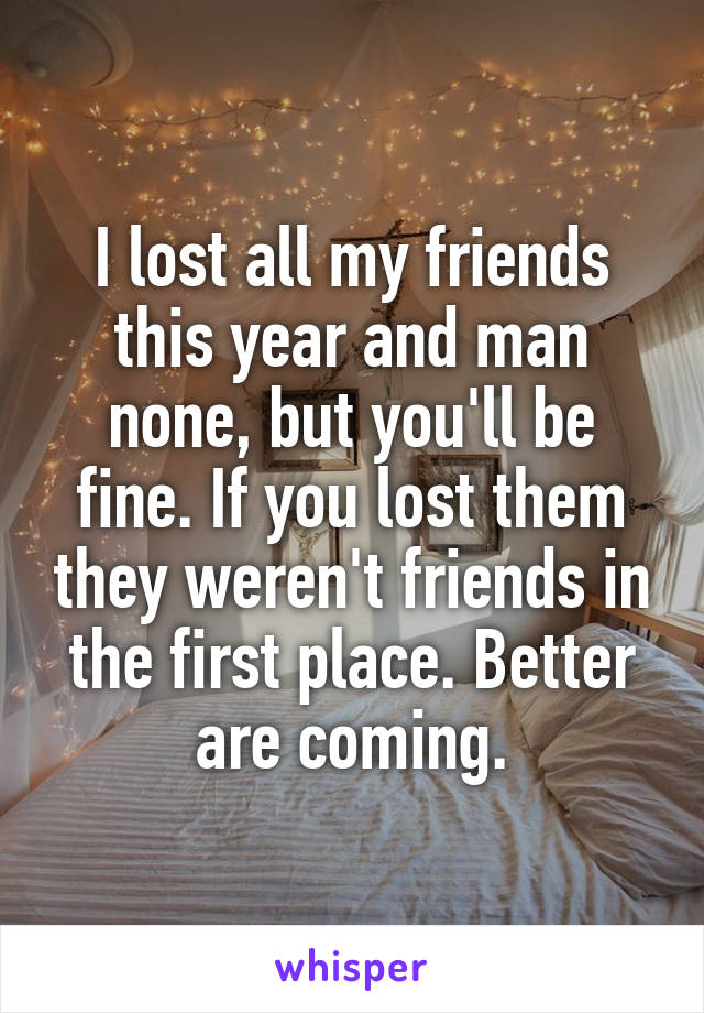 I lost all my friends this year and man none, but you'll be fine. If you lost them they weren't friends in the first place. Better are coming.