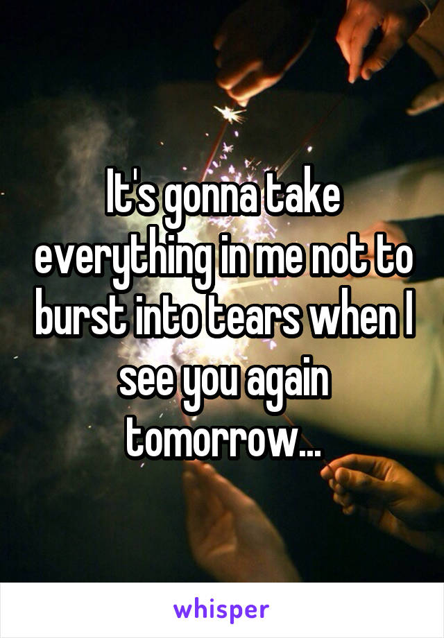 It's gonna take everything in me not to burst into tears when I see you again tomorrow...