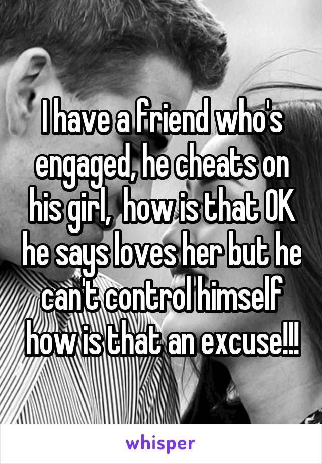 I have a friend who's engaged, he cheats on his girl,  how is that OK he says loves her but he can't control himself how is that an excuse!!!