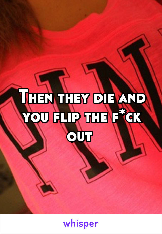 Then they die and you flip the f*ck out 