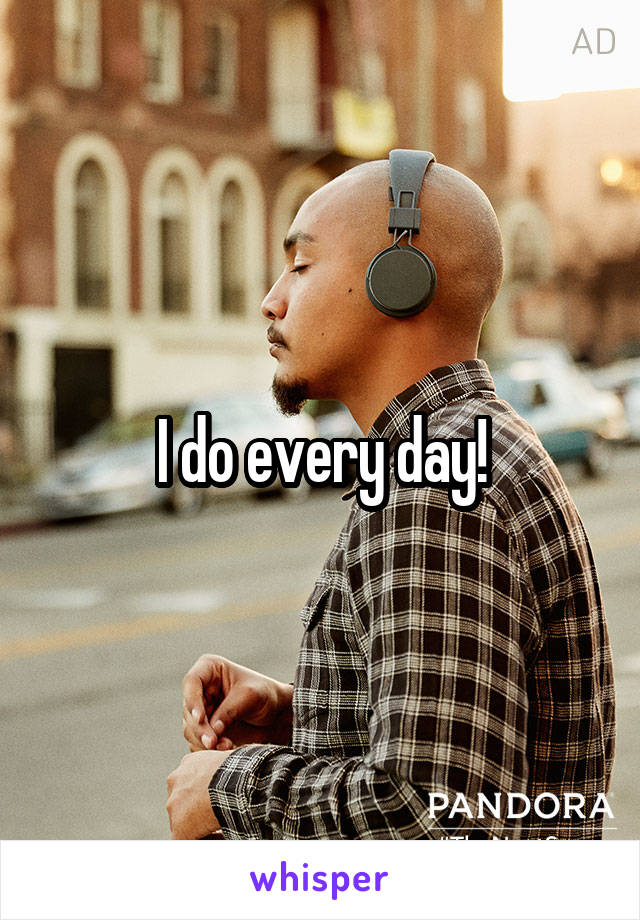 I do every day!