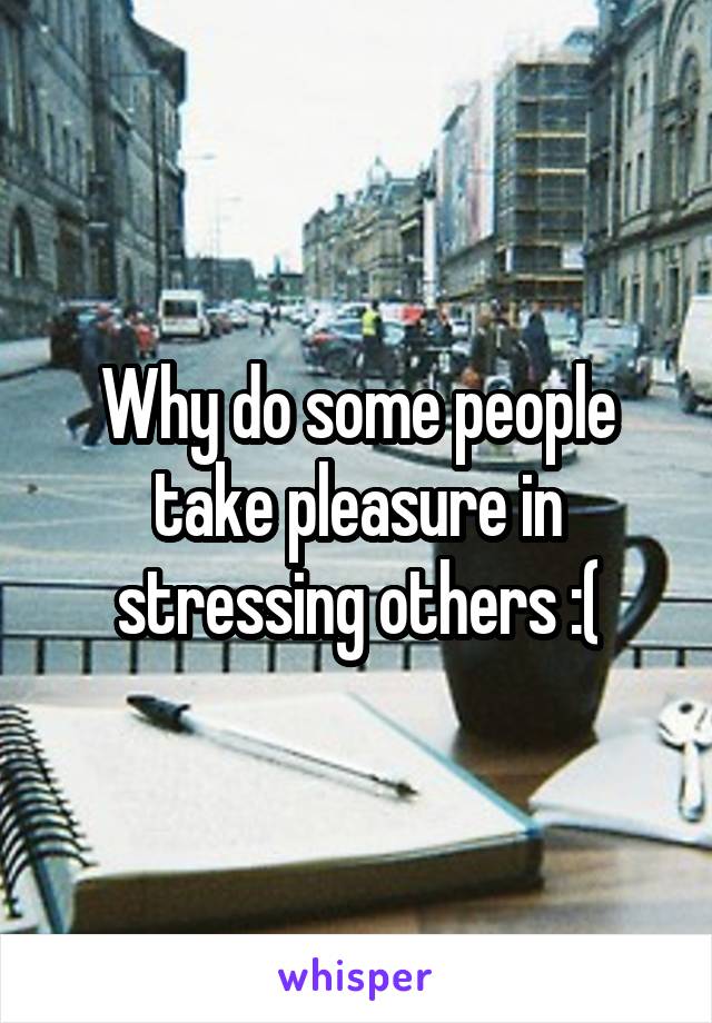 Why do some people take pleasure in stressing others :(