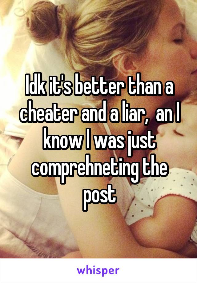 Idk it's better than a cheater and a liar,  an I know I was just comprehneting the post