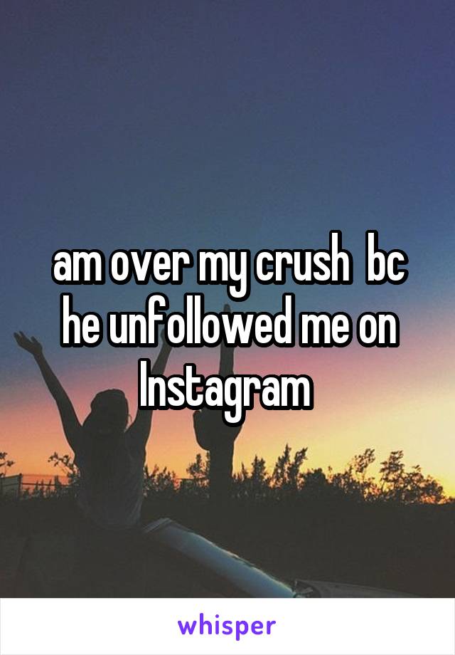 am over my crush  bc he unfollowed me on Instagram 