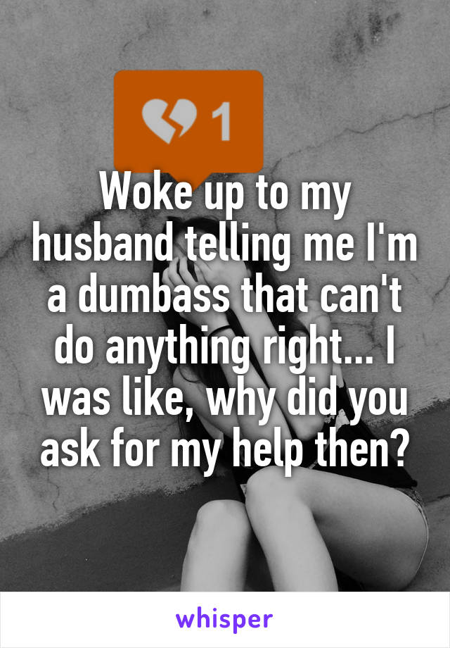 Woke up to my husband telling me I'm a dumbass that can't do anything right... I was like, why did you ask for my help then?