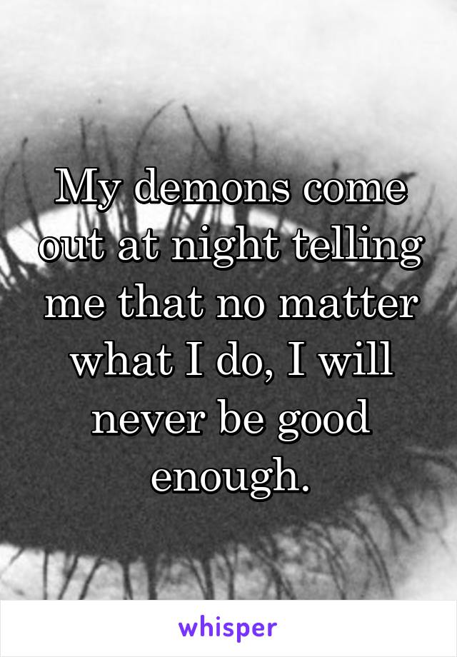 My demons come out at night telling me that no matter what I do, I will never be good enough.