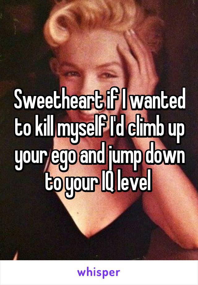 Sweetheart if I wanted to kill myself I'd climb up your ego and jump down to your IQ level 