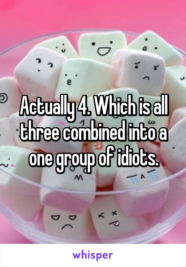 Actually 4. Which is all three combined into a one group of idiots.