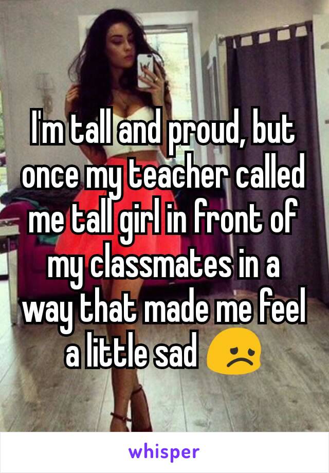 I'm tall and proud, but once my teacher called me tall girl in front of my classmates in a way that made me feel a little sad 😞