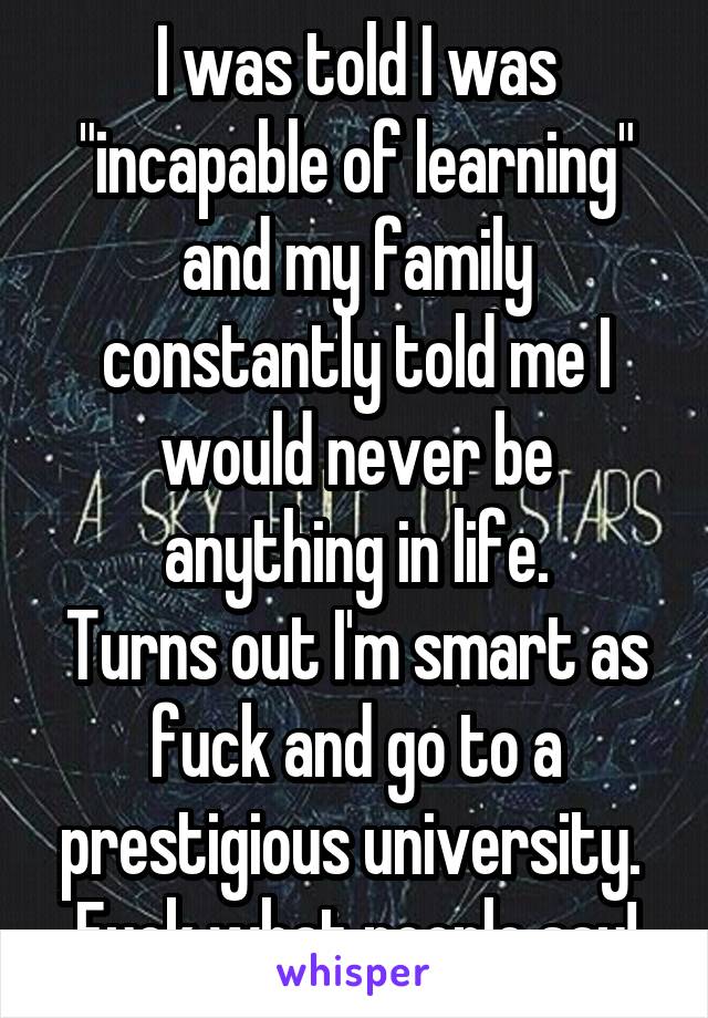 I was told I was "incapable of learning" and my family constantly told me I would never be anything in life.
Turns out I'm smart as fuck and go to a prestigious university. 
Fuck what people say!