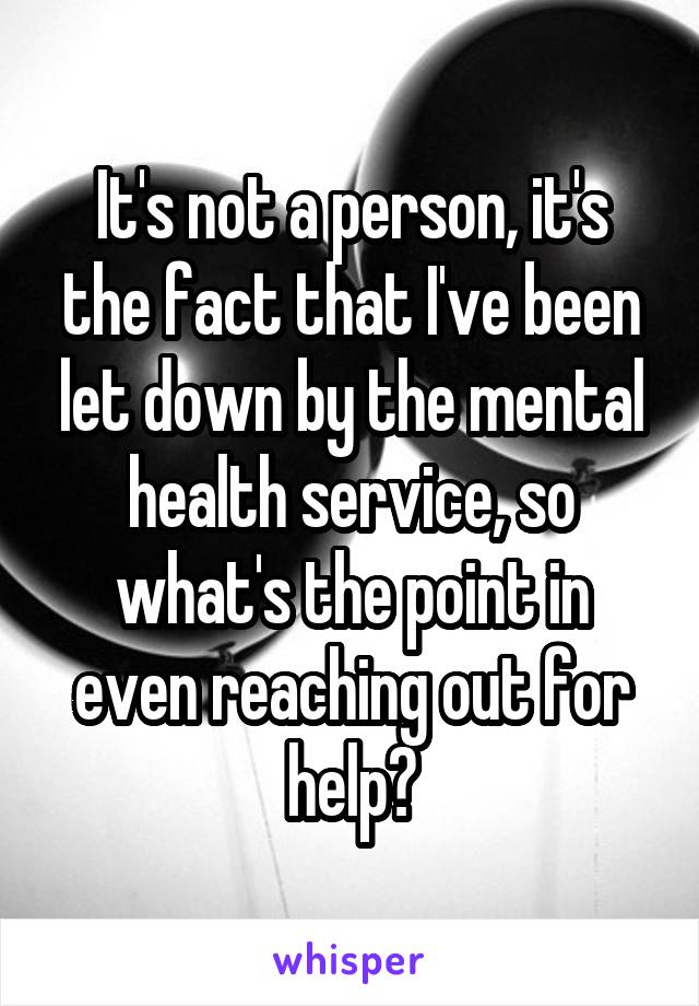 It's not a person, it's the fact that I've been let down by the mental health service, so what's the point in even reaching out for help?