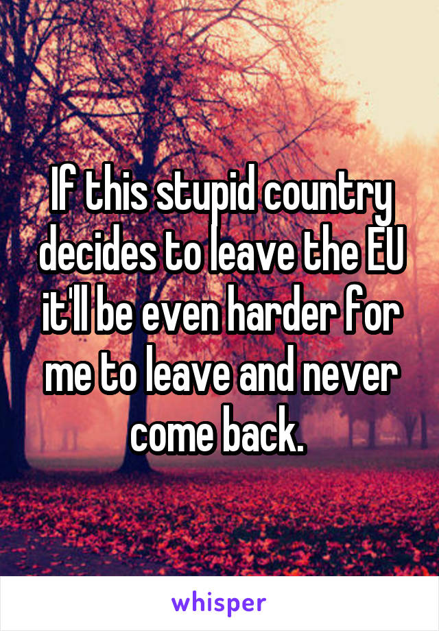 If this stupid country decides to leave the EU it'll be even harder for me to leave and never come back. 