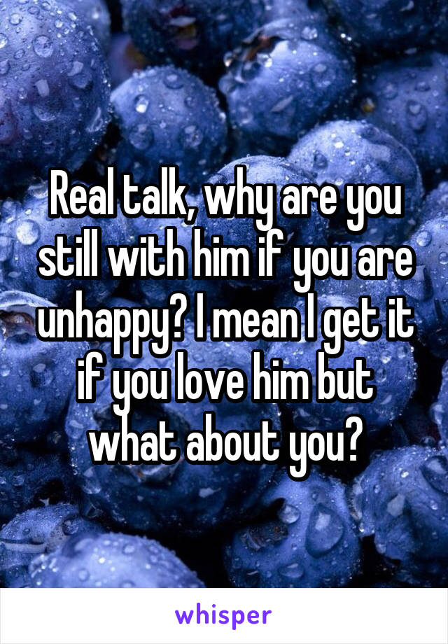 Real talk, why are you still with him if you are unhappy? I mean I get it if you love him but what about you?