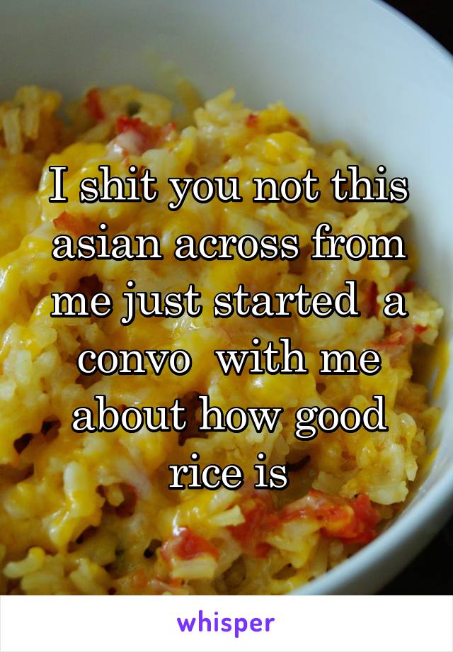 I shit you not this asian across from me just started  a convo  with me about how good rice is