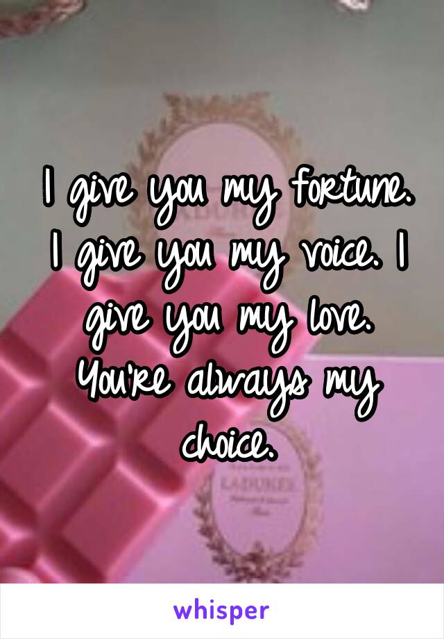 I give you my fortune. I give you my voice. I give you my love. You're always my choice.