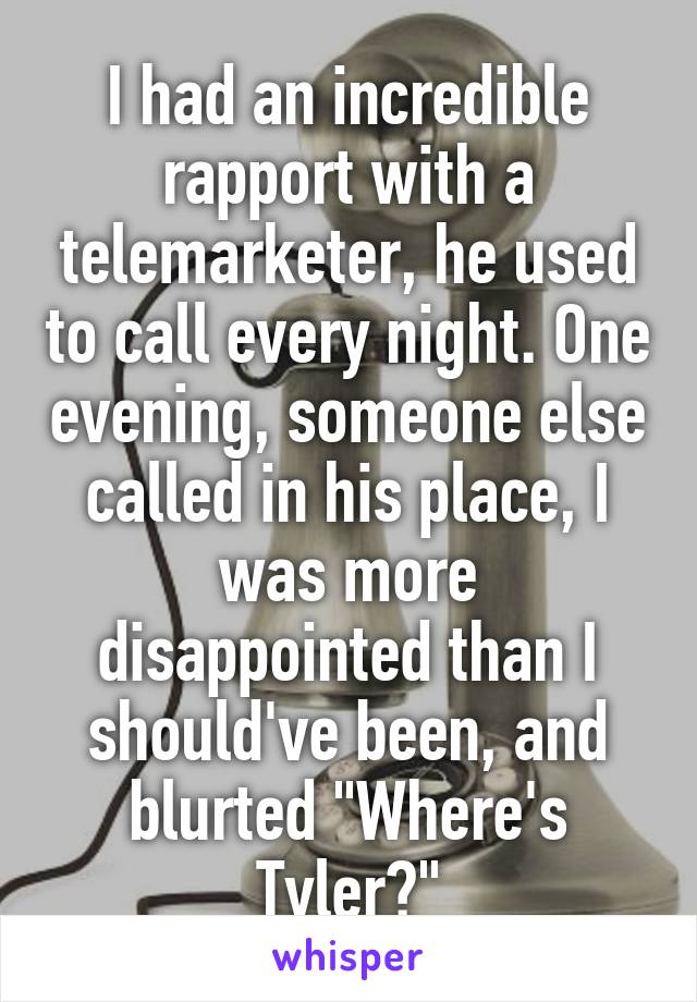 I had an incredible rapport with a telemarketer, he used to call every night. One evening, someone else called in his place, I was more disappointed than I should've been, and blurted "Where's Tyler?"