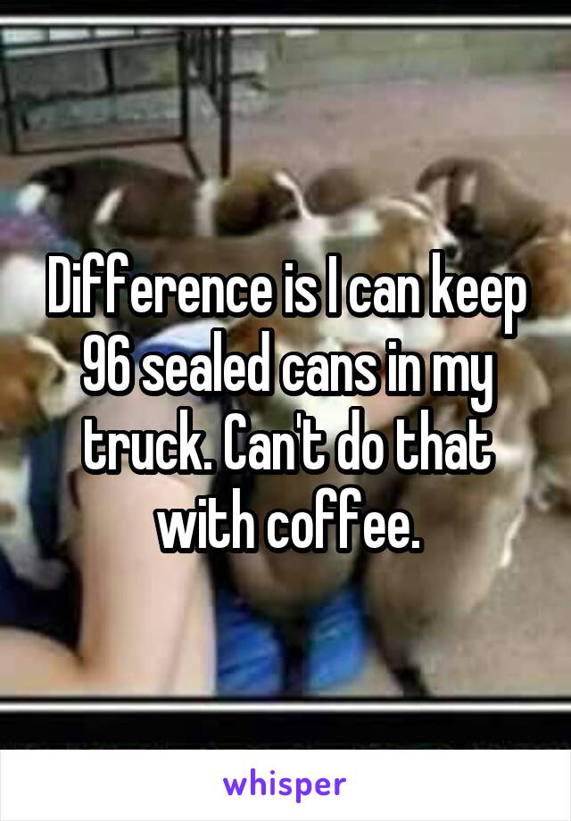 Difference is I can keep 96 sealed cans in my truck. Can't do that with coffee.