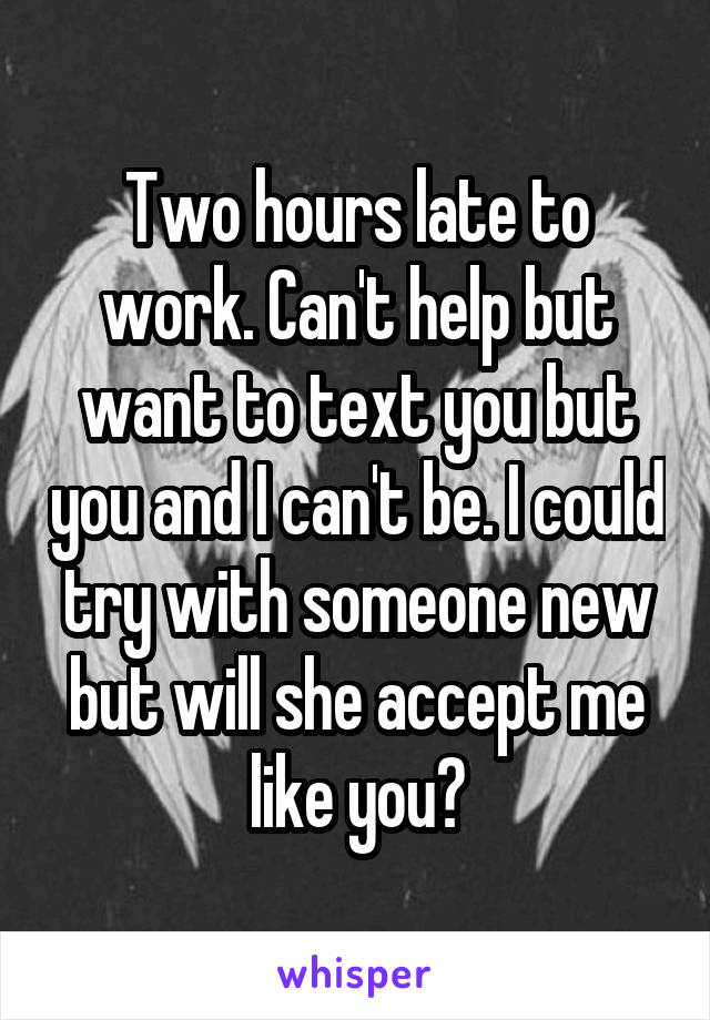 Two hours late to work. Can't help but want to text you but you and I can't be. I could try with someone new but will she accept me like you?