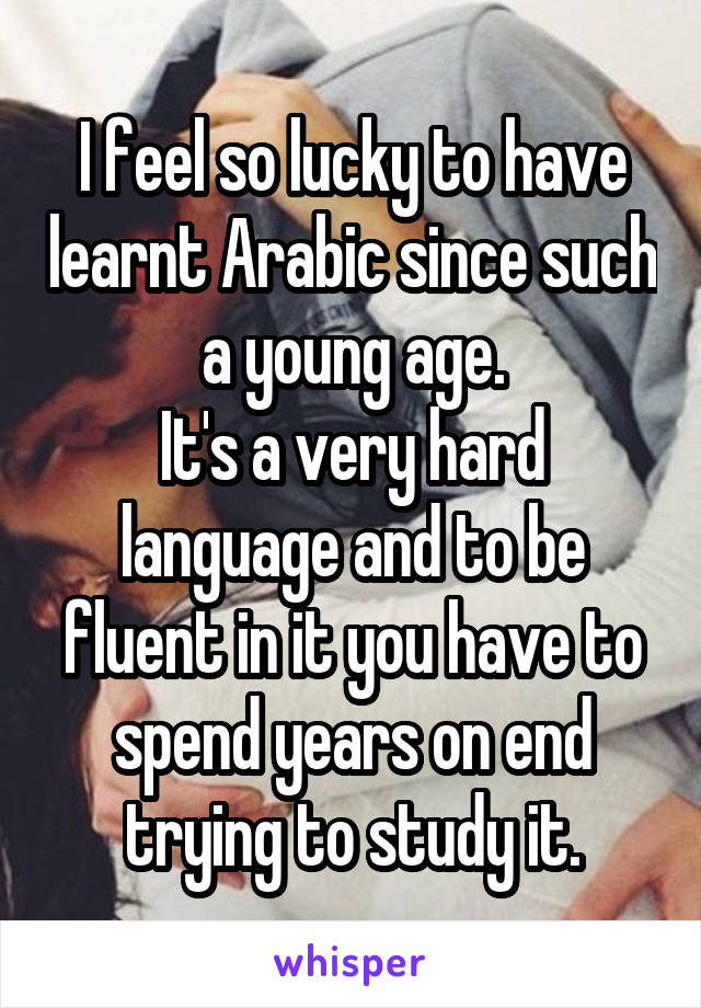 I feel so lucky to have learnt Arabic since such a young age.
It's a very hard language and to be fluent in it you have to spend years on end trying to study it.