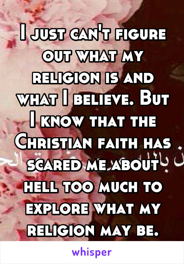 I just can't figure out what my religion is and what I believe. But I know that the Christian faith has scared me about hell too much to explore what my religion may be.