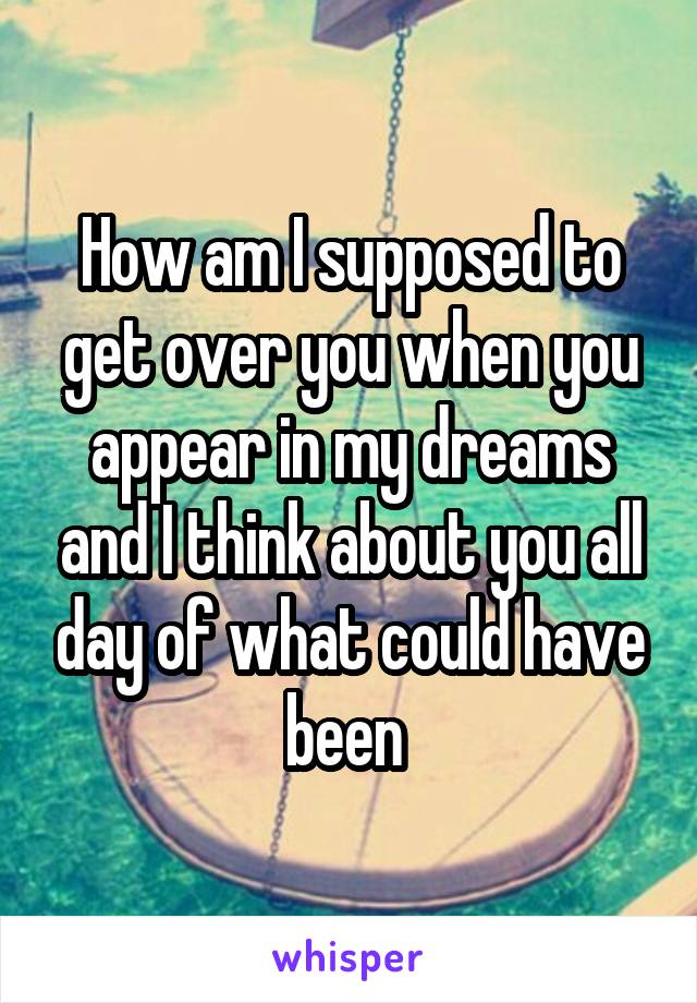 How am I supposed to get over you when you appear in my dreams and I think about you all day of what could have been 