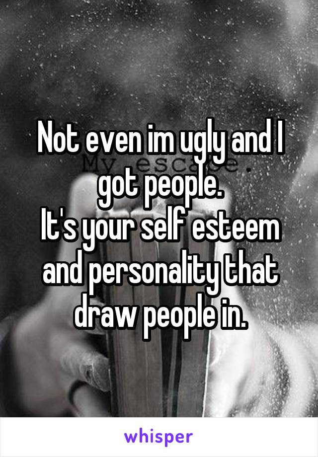 Not even im ugly and I got people.
It's your self esteem and personality that draw people in.