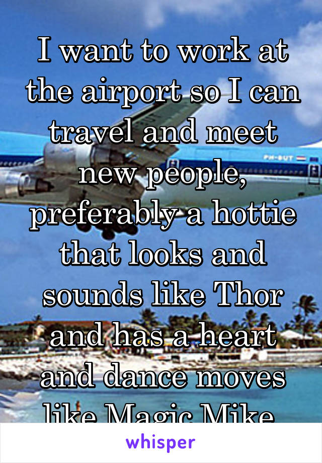 I want to work at the airport so I can travel and meet new people, preferably a hottie that looks and sounds like Thor and has a heart and dance moves like Magic Mike.