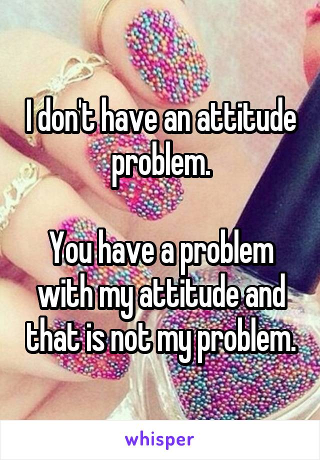 I don't have an attitude problem.

You have a problem with my attitude and that is not my problem.