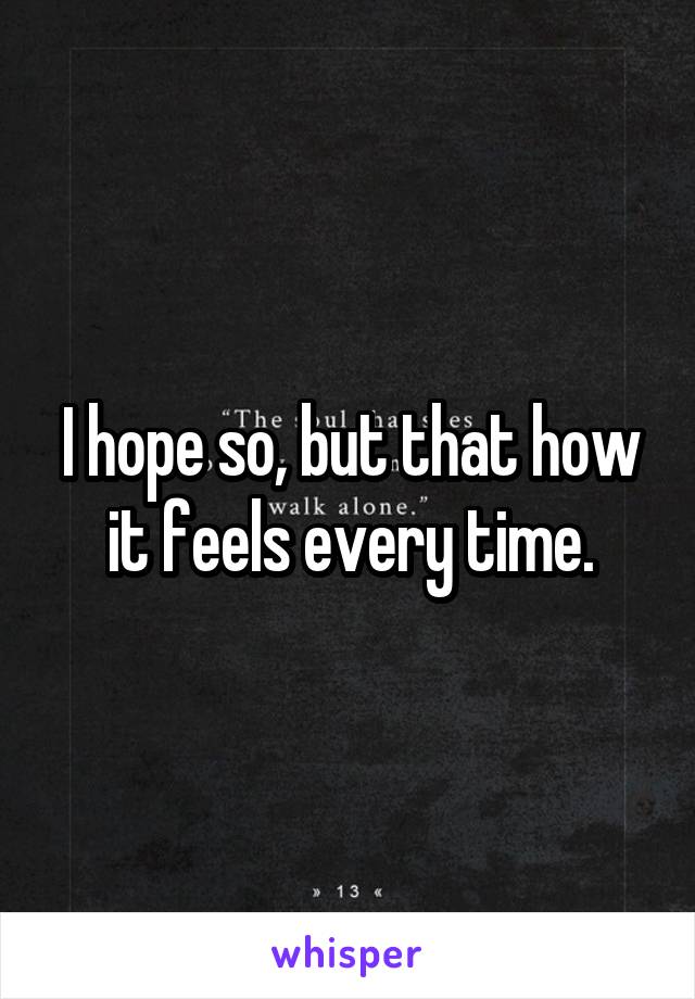 I hope so, but that how it feels every time.