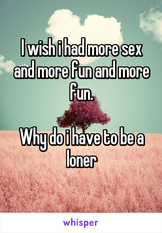 I wish i had more sex and more fun and more fun.

Why do i have to be a loner
