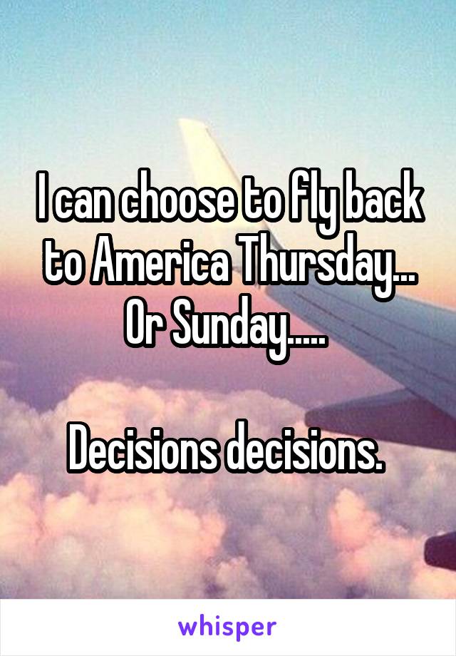 I can choose to fly back to America Thursday... Or Sunday..... 

Decisions decisions. 