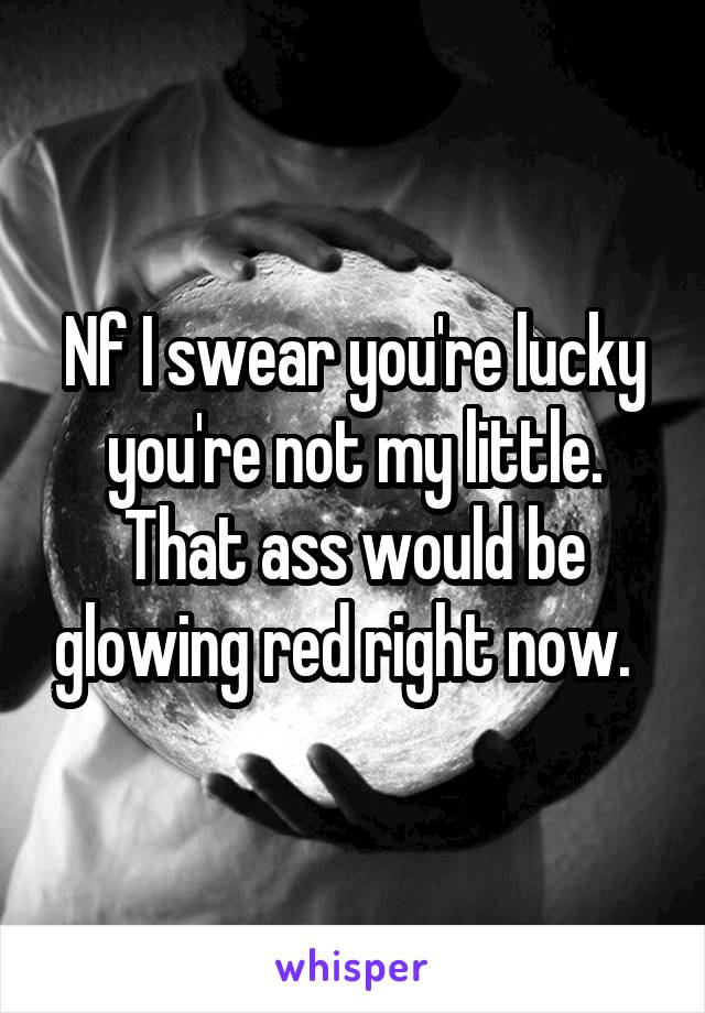 Nf I swear you're lucky you're not my little. That ass would be glowing red right now.  