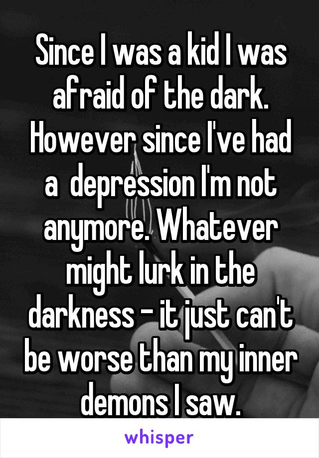 Since I was a kid I was afraid of the dark. However since I've had a  depression I'm not anymore. Whatever might lurk in the darkness - it just can't be worse than my inner demons I saw.