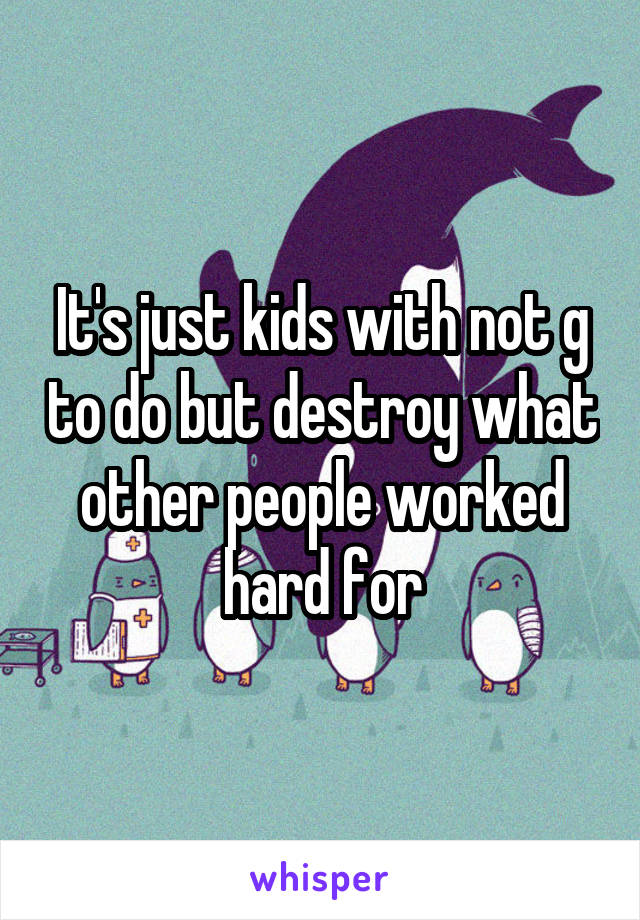 It's just kids with not g to do but destroy what other people worked hard for