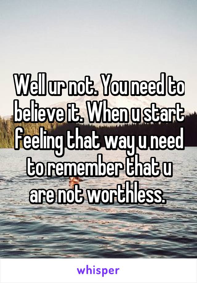 Well ur not. You need to believe it. When u start feeling that way u need to remember that u are not worthless. 