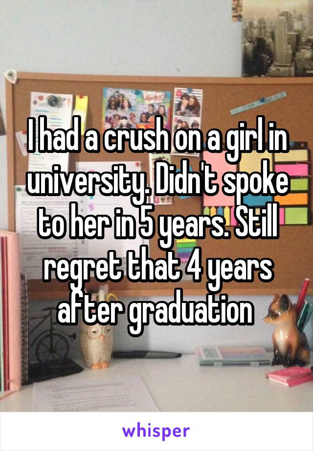 I had a crush on a girl in university. Didn't spoke to her in 5 years. Still regret that 4 years after graduation 