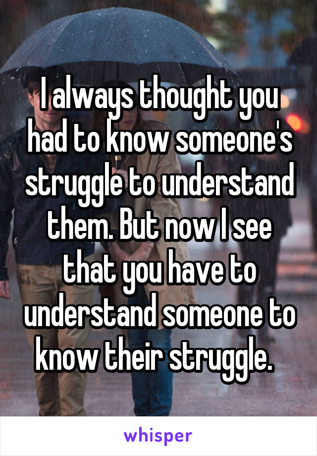 I always thought you had to know someone's struggle to understand them. But now I see that you have to understand someone to know their struggle.  