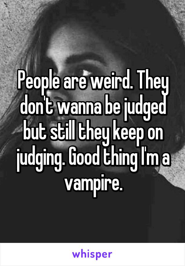 People are weird. They don't wanna be judged but still they keep on judging. Good thing I'm a vampire.